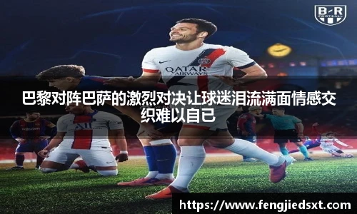 巴黎对阵巴萨的激烈对决让球迷泪流满面情感交织难以自已